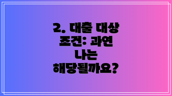2. 대출 대상 조건: 과연 나는 해당될까요?