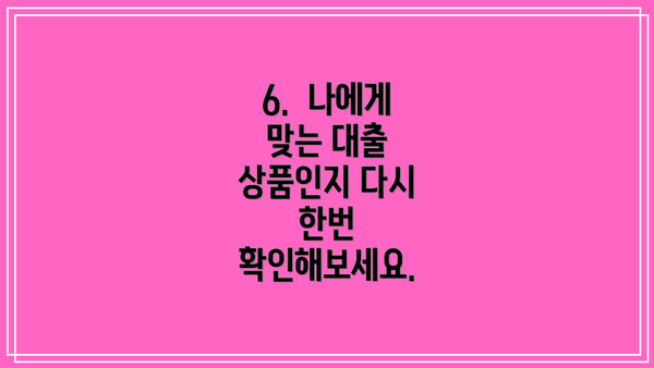 6.  나에게 맞는 대출 상품인지 다시 한번 확인해보세요.