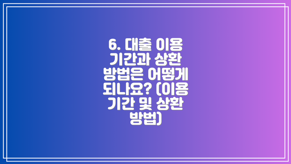 6. 대출 이용 기간과 상환 방법은 어떻게 되나요? (이용 기간 및 상환 방법)