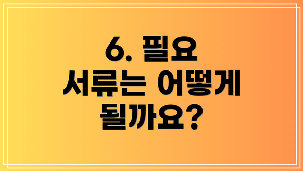 6. 필요 서류는 어떻게 될까요?